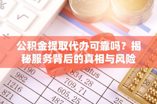 未央公积金提取代办可靠吗？揭秘服务背后的真相与风险
