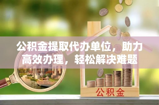 未央公积金提取代办单位，助力高效办理，轻松解决难题