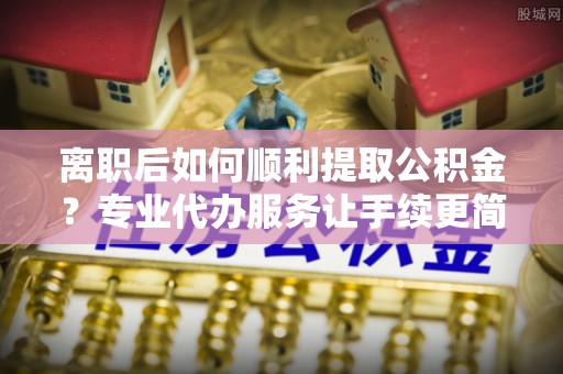 未央离职后如何顺利提取公积金？专业代办服务让手续更简单