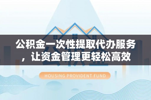 未央公积金一次性提取代办服务，让资金管理更轻松高效